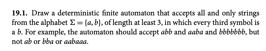 19.1. Draw a deterministic finite automaton that accepts all and only strings
from the alphabet E = {a, b}, of length at least 3, in which every third symbol is
a b. For example, the automaton should accept abb and aaba and bbbbbbb, but
not ab or bba or aabaaa.
