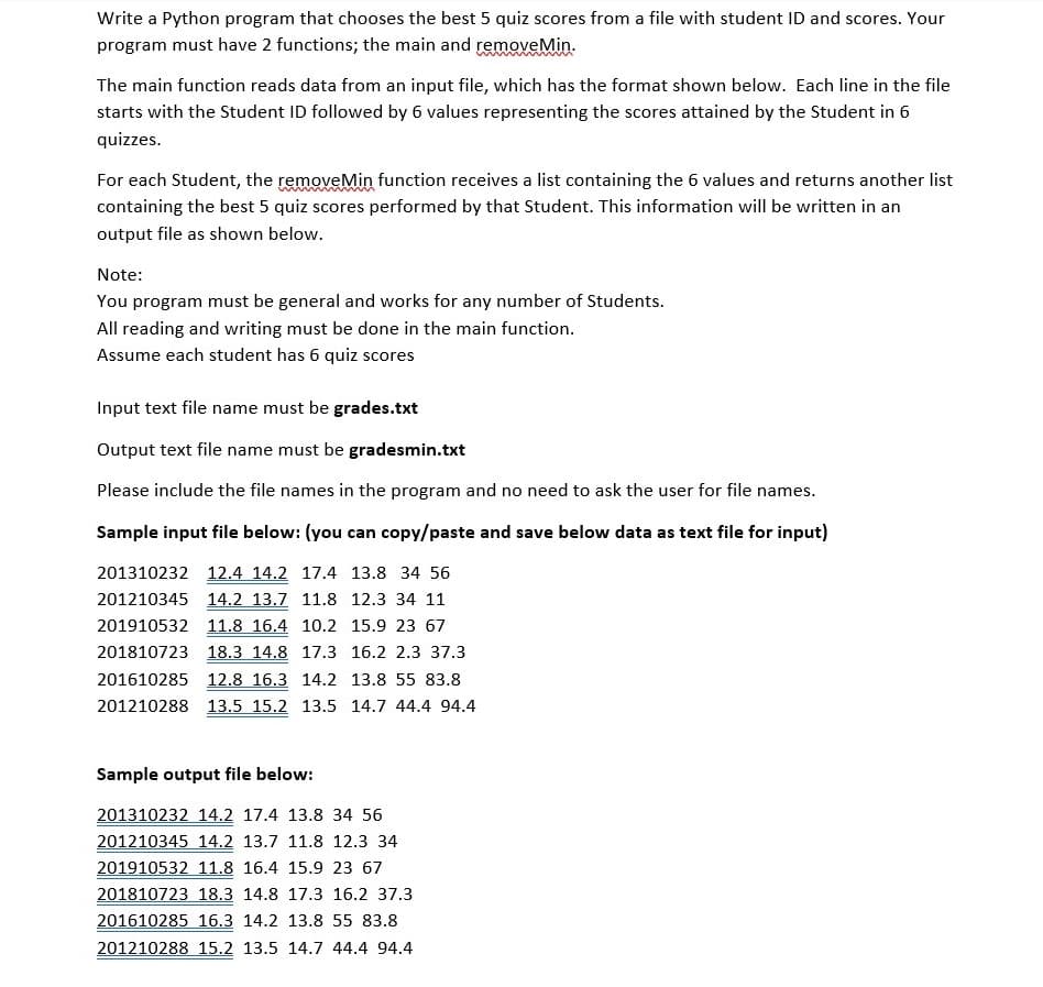 Write a Python program that chooses the best 5 quiz scores from a file with student ID and scores. Your
program must have 2 functions; the main and removeMin.
The main function reads data from an input file, which has the format shown below. Each line in the file
starts with the Student ID followed by 6 values representing the scores attained by the Student in 6
quizzes.
For each Student, the removeMin function receives a list containing the 6 values and returns another list
containing the best 5 quiz scores performed by that Student. This information will be written in an
output file as shown below.
Note:
You program must be general and works for any number of Students.
All reading and writing must be done in the main function.
Assume each student has 6 quiz scores
Input text file name must be grades.txt
Output text file name must be gradesmin.txt
Please include the file names in the program and no need to ask the user for file names.
Sample input file below: (you can copy/paste and save below data as text file for input)
201310232 12.4 14.2 17.4 13.8 34 56
201210345 14.2 13.7 11.8 12.3 34 11
201910532 11.8 16.4 10.2 15.9 23 67
201810723 18.3 14.8 17.3 16.2 2.3 37.3
201610285 12.8 16.3 14.2 13.8 55 83.8
201210288 13.5 15.2 13.5 14.7 44.4 94.4
Sample output file below:
201310232 14.2 17.4 13.8 34 56
201210345 14.2 13.7 11.8 12.3 34
201910532 11.8 16.4 15.9 23 67
201810723 18.3 14.8 17.3 16.2 37.3
201610285 16.3 14.2 13.8 55 83.8
201210288 15.2 13.5 14.7 44.4 94.4
