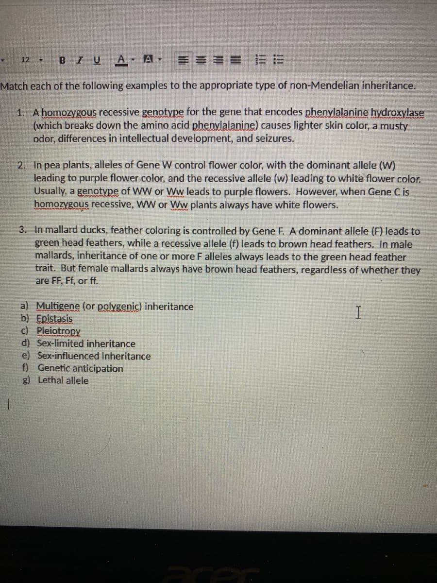 BIU
A-
== 三E
12 -
Match each of the following examples to the appropriate type of non-Mendelian inheritance.
1. A homozygous recessive genotype for the gene that encodes phenylalanine hydroxylase
(which breaks down the amino acid phenylalanine) causes lighter skin color, a musty
odor, differences in intellectual development, and seizures.
2. In pea plants, alleles of Gene W control flower color, with the dominant allele (W)
leading to purple flower.color, and the recessive allele (w) leading to white flower color.
Usually, a genotype of WW or Ww leads to purple flowers. However, when Gene C is
homozygous recessive, WW or Ww plants always have white flowers.
3. In mallard ducks, feather coloring is controlled by Gene F. A dominant allele (F) leads to
green head feathers, while a recessive allele (f) leads to brown head feathers. In male
mallards, inheritance of one or more F alleles always leads to the green head feather
trait. But female mallards always have brown head feathers, regardless of whether they
are FF, Ff, or ff.
a) Multigene (or polygenic) inheritance
b) Epistasis
c) Pleiotropy
d) Sex-limited inheritance
e) Sex-influenced inheritance
f) Genetic anticipation
g) Lethal allele
Prer
