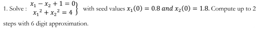 X1 – x2 +1 =
x,2 + x,2 = 4
1. Solve :
with seed values x1(0) = 0.8 and x2(0) = 1.8. Compute up to 2
steps with 6 digit approximation.
