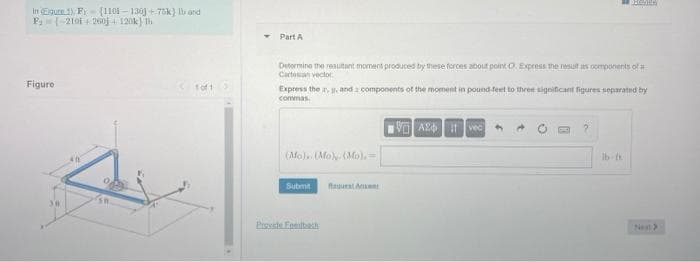 In Eguce 1) Fr (1101 - 130 +75k) Ib and
F(-210F 4260j 120k) h
Part A
Detormine the resuitant moment produced by these forces aoout pontO. Express the resut as oomponents ofa
Cartoan vector.
Figure
toft
Express the r, y. and a components of the moment in pound feet to three significant figures separated by
commas.
V AL vec
(AMo).. (MoNMo)=
Ib th
Submit
Ragurat A
Ne>
