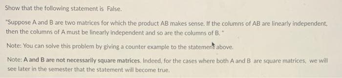 Show that the following statement is False.
"Suppose A and B are two matrices for which the product AB makes sense. If the columns of AB are linearly independent,
then the columns of A must be linearly independent and so are the columns of B."
Note: You can solve this problem by giving a counter example to the statement above.
Note: A and B are not necessarily square matrices. Indeed, for the cases where both A and B are square matrices, we will
see later in the semester that the statement will become true.
