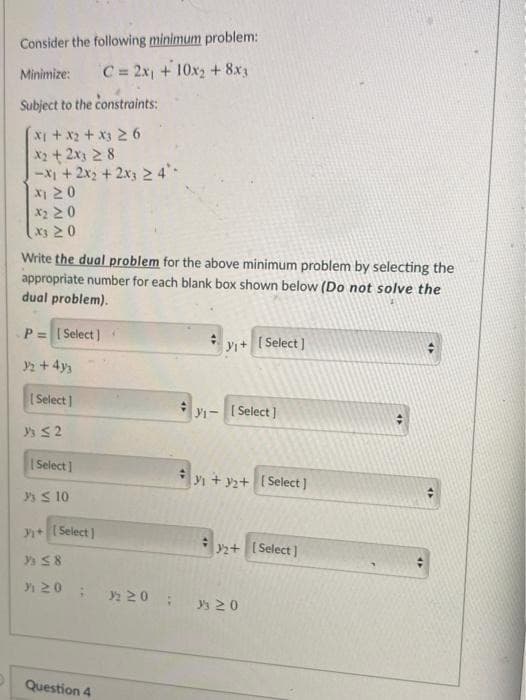 Consider the following minimum problem:
Minimize:
C= 2x1 +10x2 + 8x3
Subject to the constraints:
X2+2x3 2 8
-X1+2x2 +2x3 2 4*
|지 20
x2 20
x3 20
Write the dual problem for the above minimum problem by selecting the
appropriate number for each blank box shown below (Do not solve the
dual problem).
P= (Select)
yi+ [ Select)
2 + 4y
( Select)
Y1-Select ]
|Select 1
+y2+ [Select]
S 10
y+( Select )
2+ ( Select )
20
2 20
ys 20
Question 4
