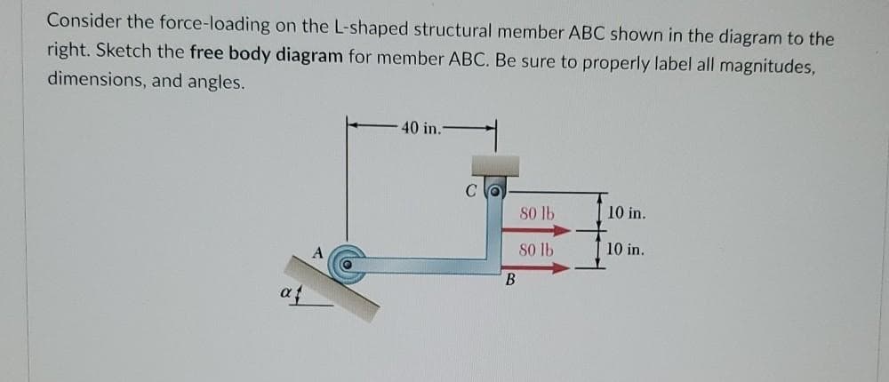 Consider the force-loading on the L-shaped structural member ABC shown in the diagram to the
right. Sketch the free body diagram for member ABC. Be sure to properly label all magnitudes,
dimensions, and angles.
40 in.
80 lb
10 in.
s0 lb
10 in.
B
af
