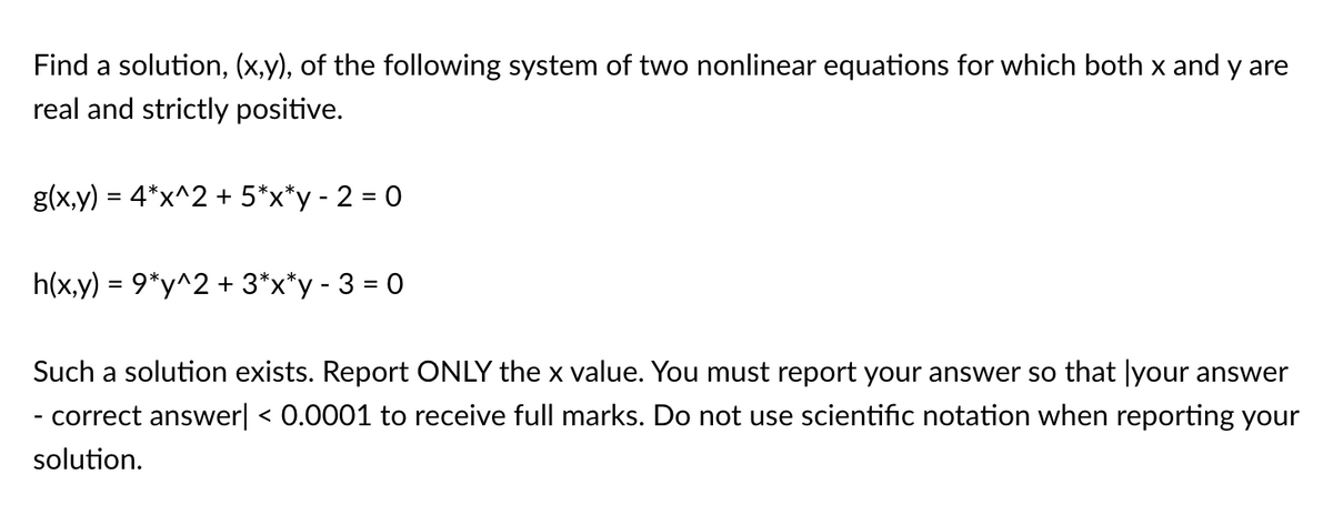 Find a solution, (x,y), of the following system of two nonlinear equations for which both x and y are
real and strictly positive.
g(x,y) = 4*x^2 + 5*x*y - 2 = 0
%3D
h(x,y) = 9*y^2 + 3*x*y - 3 = 0
Such a solution exists. Report ONLY the x value. You must report your answer so that |your answer
- correct answer| < 0.0001 to receive full marks. Do not use scientific notation when reporting your
solution.
