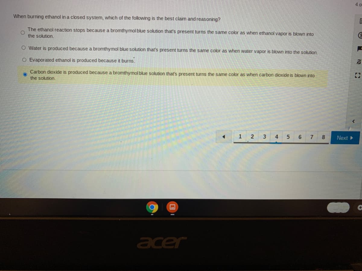 4 o
When burning ethanol in a closed system, which of the following is the best claim and reasoning?
The ethanol reaction stops because a bromthymol blue solution that's present turns the same color as when ethanol vapor is blown into
the solution.
O Water is produced because a bromthymol blue solution that's present turns the same color as when water vapor is blown into the solution.
O Evaporated ethanol is produced because it burns.
Carbon dioxide is produced because a bromthymol blue solution that's present turns the same color as when carbon dioxide is blown into
the solution.
1 2
4.
6
7
8
Next
acer
