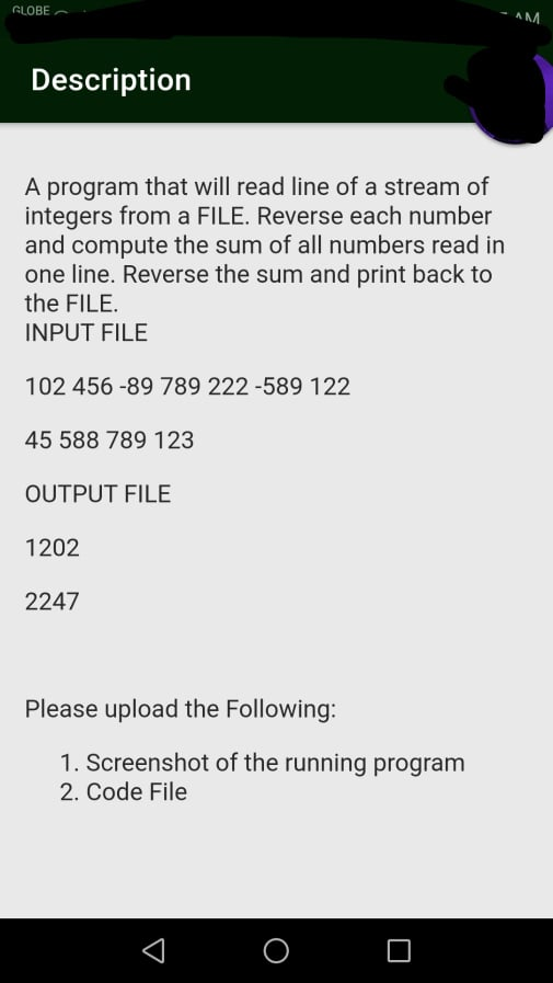 GLOBE
- AM
Description
A program that will read line of a stream of
integers from a FILE. Reverse each number
and compute the sum of all numbers read in
one line. Reverse the sum and print back to
the FILE.
INPUT FILE
102 456 -89 789 222 -589 122
45 588 789 123
OUTPUT FILE
1202
2247
Please upload the Following:
1. Screenshot of the running program
2. Code File
