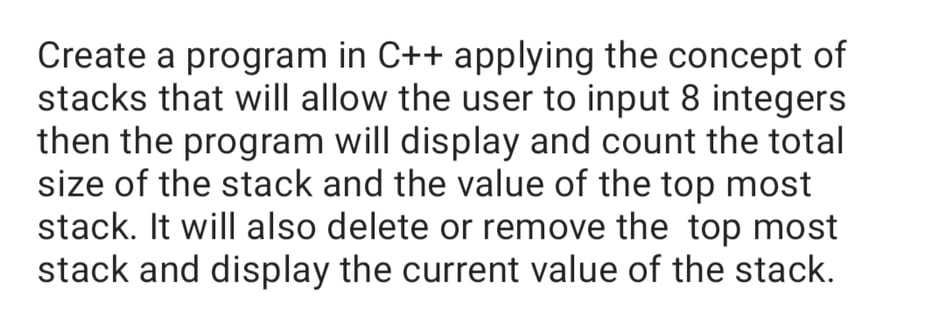 Create a program in C++ applying the concept of
stacks that will allow the user to input 8 integers
then the program will display and count the total
size of the stack and the value of the top most
stack. It will also delete or remove the top most
stack and display the current value of the stack.
