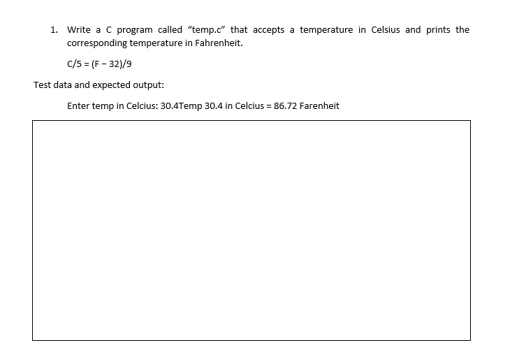 1. Write a C program called "temp.c" that accepts a temperature in Celsius and prints the
corresponding temperature in Fahrenheit.
c/5 = (F - 32)/9
Test data and expected output:
Enter temp in Celcius: 30.4Temp 30.4 in Celcius = 86.72 Farenheit
