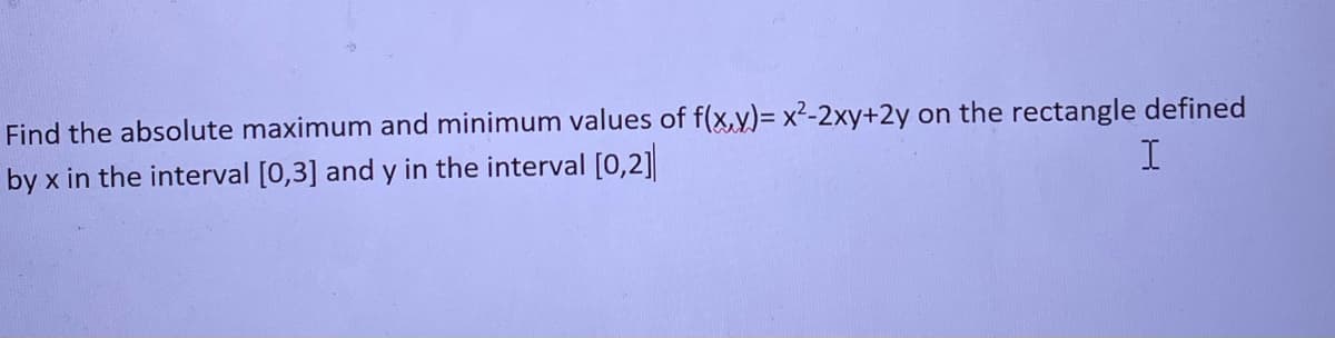 **Finding Absolute Maximum and Minimum Values of a Function in a Given Rectangle**

Consider the function \( f(x, y) = x^2 - 2xy + 2y \).

We are tasked with finding the absolute maximum and minimum values of this function in the rectangle defined by \( x \) in the interval \([0, 3]\) and \( y \) in the interval \([0, 2]\).

**Steps to Solve:**

1. **Identify the Function and Constraints:**
   - Function: \( f(x, y) = x^2 - 2xy + 2y \)
   - Constraints: \( 0 \leq x \leq 3 \)
                  \( 0 \leq y \leq 2 \)

2. **Find the Critical Points:**
   - To find these, set the partial derivatives of \( f(x, y) \) with respect to \( x \) and \( y \) to zero.
     - \( \frac{\partial f}{\partial x} = 2x - 2y = 0 \)
     - \( \frac{\partial f}{\partial y} = -2x + 2 = 0 \)

   - Solve the system of equations:
     - \( 2x - 2y = 0 \) ⟹ \( x = y \)
     - \( -2x + 2 = 0 \) ⟹ \( x = 1 \) 

   - Therefore, \( x = 1 \) and \( y = 1 \). So, the critical point is \( (1, 1) \).

3. **Evaluate \( f(x, y) \) at the Critical Point:**
   - \( f(1, 1) = 1^2 - 2(1)(1) + 2(1) = 1 - 2 + 2 = 1 \)
   
4. **Evaluate \( f(x, y) \) at the Boundary Points:**
   - Compute \( f(x, y) \) at the corners of the rectangle:
     - \( (0, 0): \)
       \( f(0, 0) = 0^2 - 2(0)(0) + 2(0) = 0 \)
     - \( (0, 2): \)
      