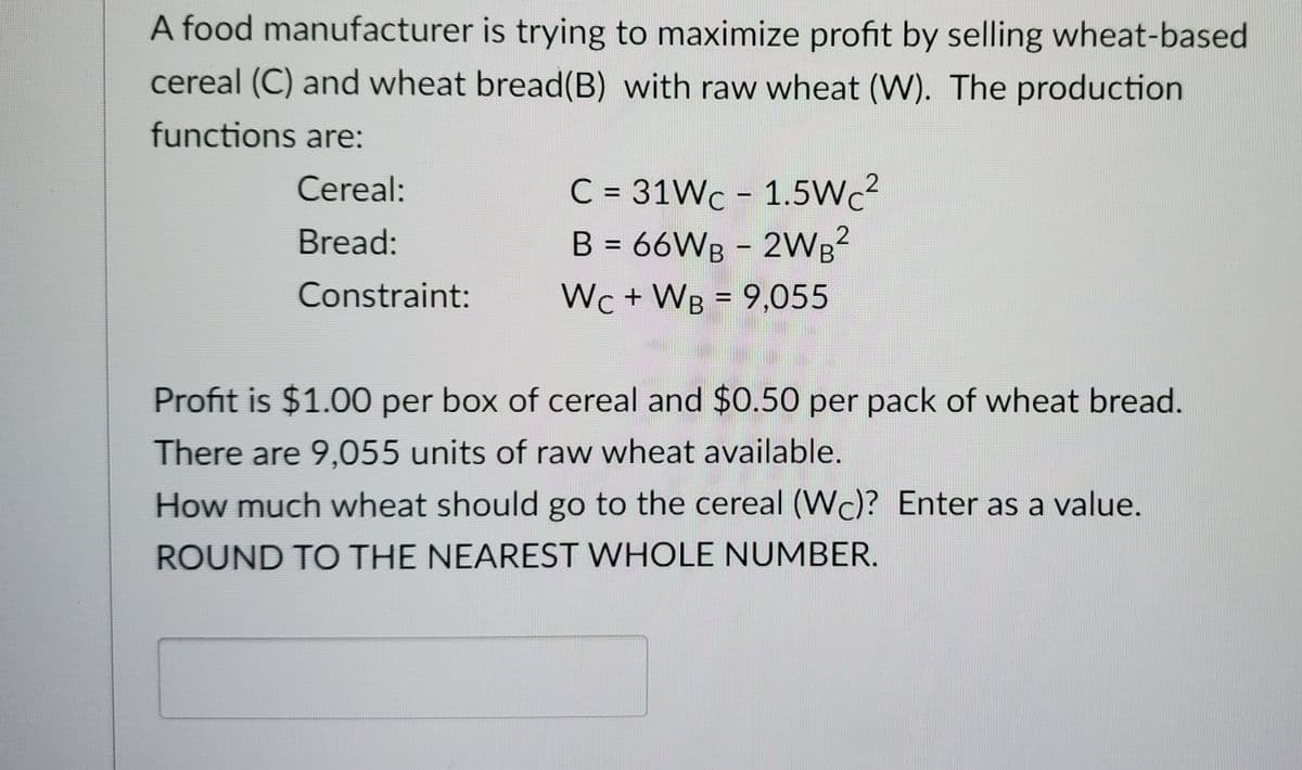 A food manufacturer is trying to maximize profit by selling wheat-based
cereal (C) and wheat bread(B) with raw wheat (W). The production
functions are:
Cereal:
Bread:
Constraint:
C = 31Wc - 1.5Wc²
B = 66WB2WB²
Wc + WB = 9,055
Profit is $1.00 per box of cereal and $0.50 per pack of wheat bread.
There are 9,055 units of raw wheat available.
How much wheat should go to the cereal (Wc)? Enter as a value.
ROUND TO THE NEAREST WHOLE NUMBER.