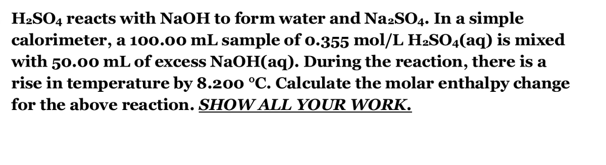 H₂SO4 reacts with NaOH to form water and Na2SO4. In a simple
calorimeter, a 100.00 mL sample of 0.355 mol/L H2SO4(aq) is mixed
with 50.00 mL of excess NaOH(aq). During the reaction, there is a
rise in temperature by 8.200 °C. Calculate the molar enthalpy change
for the above reaction. SHOW ALL YOUR WORK.