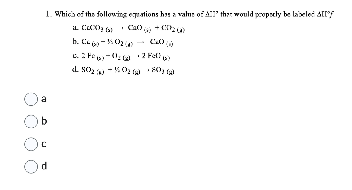 1. Which of the following equations has a value of AH° that would properly be labeled AH°f
+ CO2 (g)
a. CaCO3 (s) → CaO
b. Ca + ½ 02 (g)
(s)
a
b
с
d
(s)
-2 FeO (s)
(s)
d. SO2 (g) + 1/2O2 (g) → SO3 (g)
C. 2 Fe
(s)
+ O2 (g)
CaO