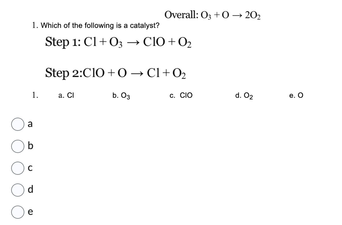 1. Which of the following is a catalyst?
Step 1: C1+03 → CIO + 0₂
1.
a
C
d
Overall: 03 +0→20₂
Step 2:C10+ 0 → C1+0₂
a. Cl
b. 03
C. CIO
d. 02
e. O