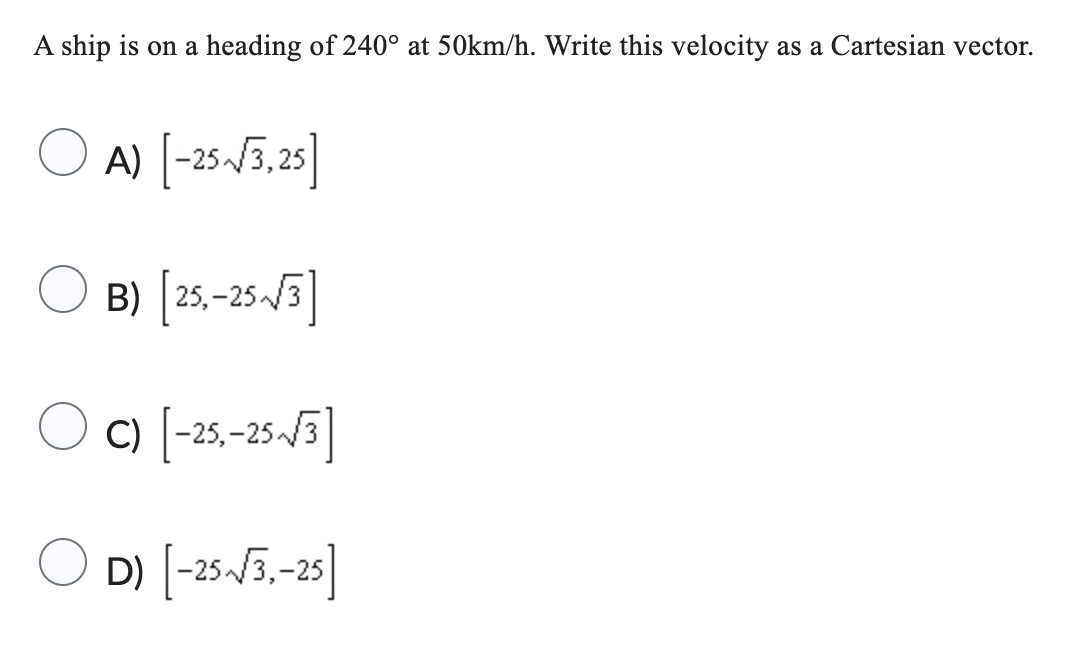 A ship is on a heading of 240° at 50km/h. Write this velocity as a Cartesian vector.
A) [-25-√3,25]
B) [25,-25-√3]
OC) [-25,-25-√√3]
D) [-25-√3,-25]