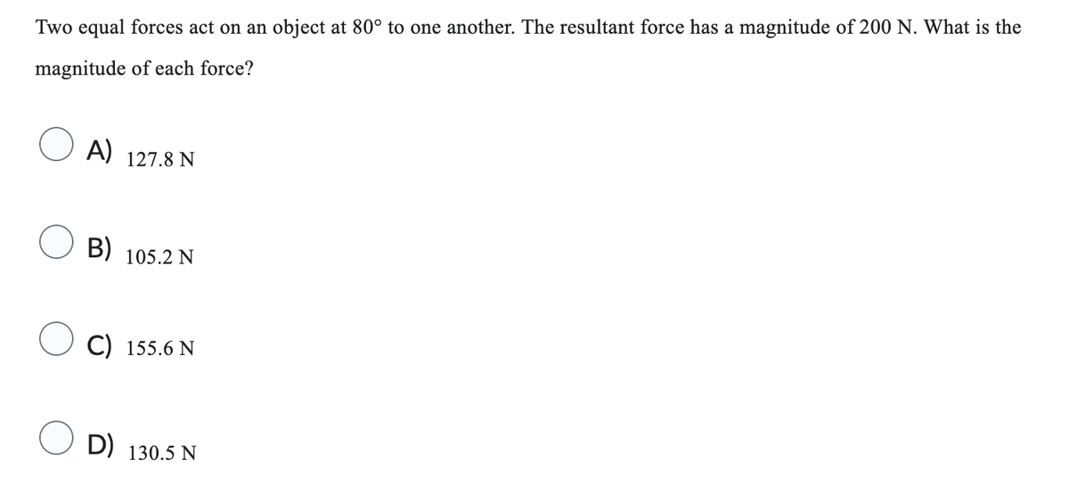 Two equal forces act on an object at 80° to one another. The resultant force has a magnitude of 200 N. What is the
magnitude of each force?
A) 127.8 N
B) 105.2 N
C) 155.6 N
D) 130.5 N