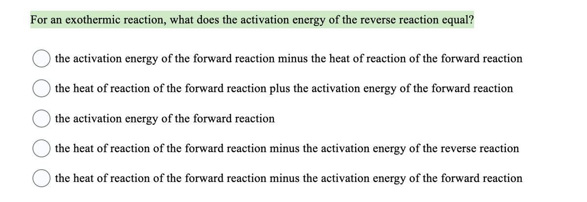 For an exothermic reaction, what does the activation energy of the reverse reaction equal?
the activation energy of the forward reaction minus the heat of reaction of the forward reaction
the heat of reaction of the forward reaction plus the activation energy of the forward reaction
the activation energy of the forward reaction
the heat of reaction of the forward reaction minus the activation energy of the reverse reaction
the heat of reaction of the forward reaction minus the activation energy of the forward reaction