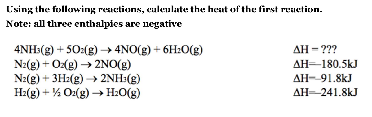 Using the following reactions, calculate the heat of the first reaction.
Note: all three enthalpies are negative
4NH3(g) + 5O2(g) → 4NO(g) + 6H₂O(g)
N2(g) + O2(g) →→ 2NO(g)
N2(g) + 3H₂(g) → 2NH³(g)
H₂(g) + ½ O2(g) → H₂O(g)
ΔΗ = ???
AH=180.5kJ
AH 91.8kJ
AH=241.8kJ