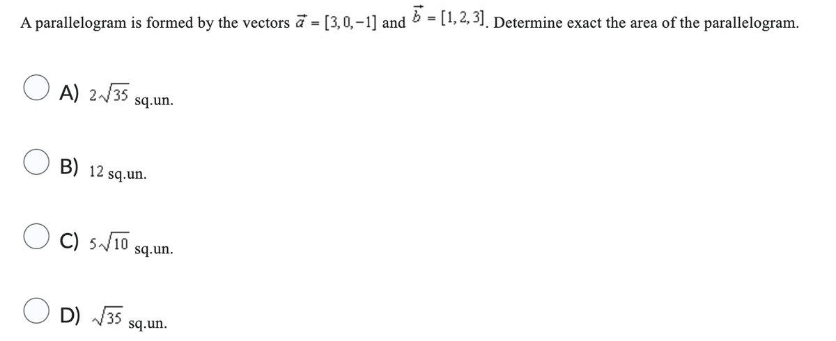 A parallelogram is formed by the vectors a = [3,0,-1] and
A) 2√√35
B) 12
sq.un.
sq.un.
C) 5√10
sq.un.
D) √√35 sq.un.
5 = [1,2,3]. Determine exact the area of the parallelogram.