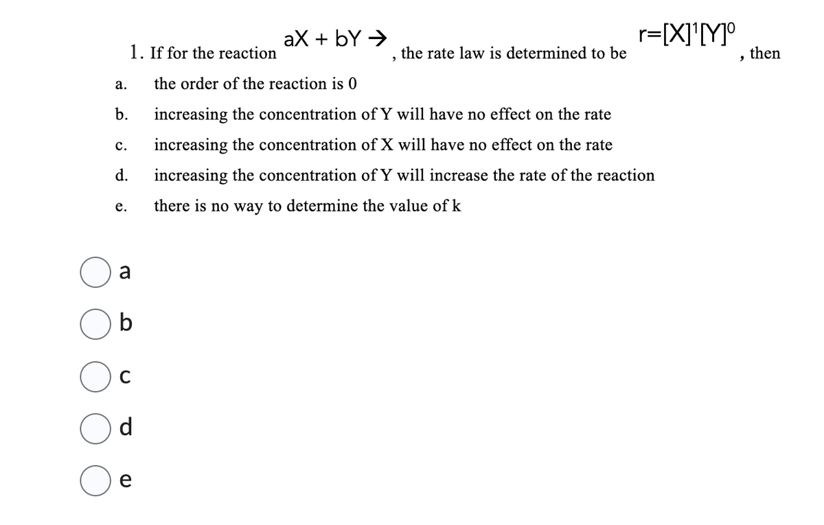 a.
b.
C.
d.
e.
1. If for the reaction
a
b
d
e
aX → by →
9
the rate law is determined to be
r=[X]¹[Y]º
the order of the reaction is 0
increasing the concentration of Y will have no effect on the rate
increasing the concentration of X will have no effect on the rate
increasing the concentration of Y will increase the rate of the reaction
there is no way to determine the value of k
9
then