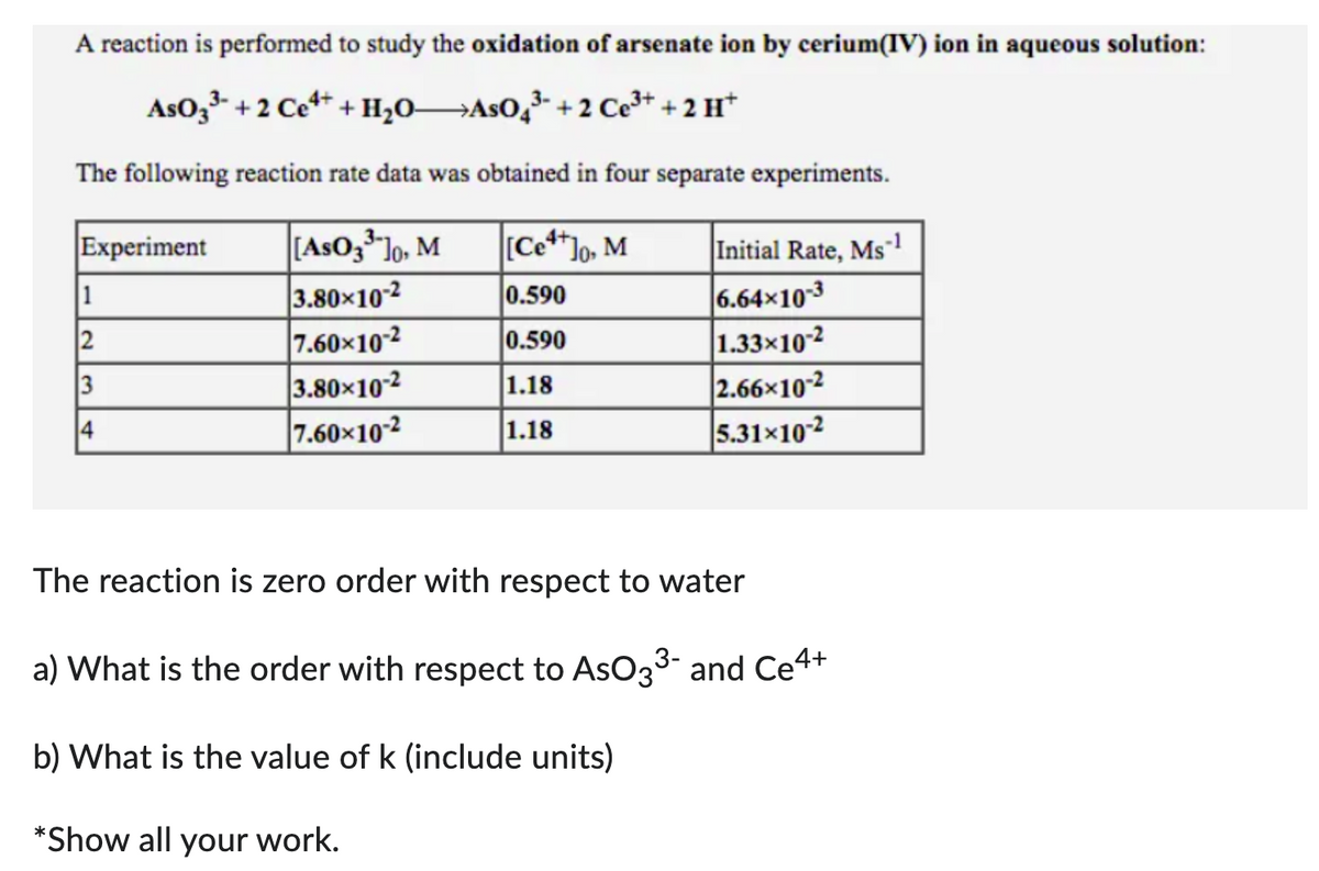 A reaction is performed to study the oxidation of arsenate ion by cerium(IV) ion in aqueous solution:
AsO 3³ +2 Ce4+ + H₂OAsO4³- + 2 Ce³+ +2 H+
The following reaction rate data was obtained in four separate experiments.
Experiment
1
2
3
4
[AsO 3³¹10, M
3.80×10-2
7.60×10-2
3.80×10-2
7.60×10-2
[Ce4+]o, M
0.590
0.590
1.18
1.18
Initial Rate, Ms-1
6.64x10-3
1.33x10-2
2.66x10-2
5.31-10-2
The reaction is zero order with respect to water
a) What is the order with respect to AsO3³- and Ce4+
b) What is the value of k (include units)
*Show all your work.