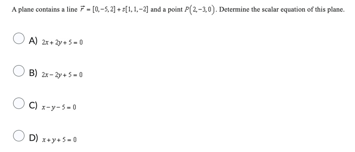 A plane contains a line 7 = [0,-5, 2] +s[1, 1,−2] and a point P(2,-3,0). Determine the scalar equation of this plane.
A) 2x+2y+ 5 = 0
B) 2x - 2y + 5 = 0
C) x-y-5=0
D) x+y+ 5 = 0