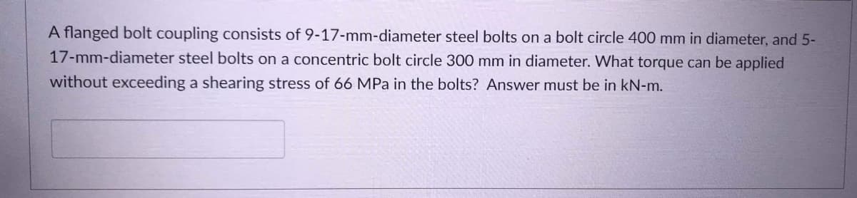 A flanged bolt coupling consists of 9-17-mm-diameter steel bolts on a bolt circle 400 mm in diameter, and 5-
17-mm-diameter steel bolts on a concentric bolt circle 300 mm in diameter. What torque can be applied
without exceeding a shearing stress of 66 MPa in the bolts? Answer must be in kN-m.
