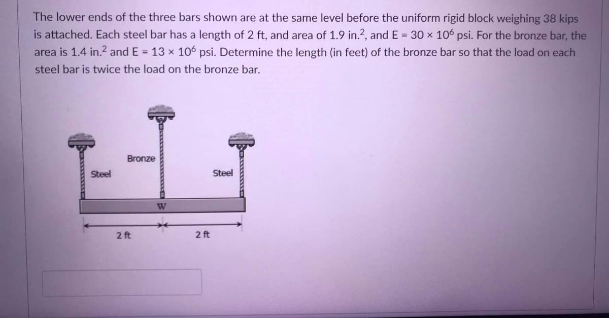 The lower ends of the three bars shown are at the same level before the uniform rigid block weighing 38 kips
is attached. Each steel bar has a length of 2 ft, and area of 1.9 in.?, and E = 30 x 106 psi. For the bronze bar, the
area is 1.4 in.2 and E = 13 x 106 psi. Determine the length (in feet) of the bronze bar so that the load on each
steel bar is twice the load on the bronze bar.
Bronze
Steel
Steel
W
2 ft
2 ft
