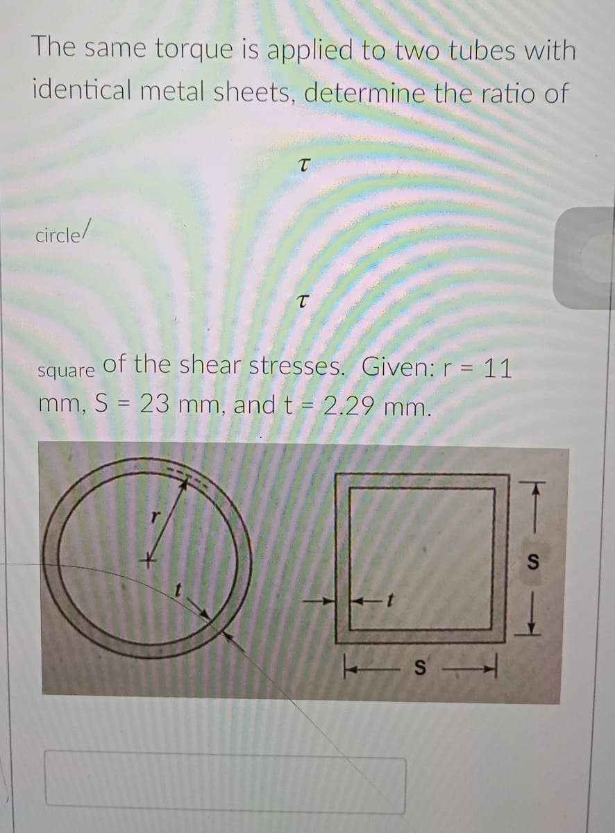 The same torque is applied to two tubes with
identical metal sheets, determine the ratio of
circle/
of the shear stresses. Given: r = 11
square
mm, S = 23 mm, and t = 2.29 mm.
