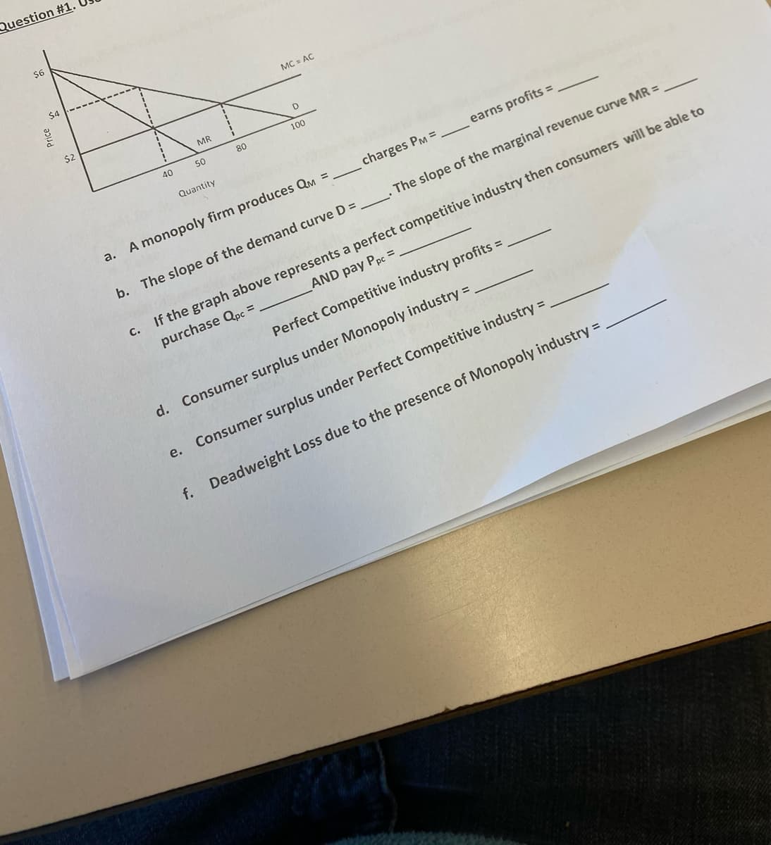 Question #1.
$6
$2
40
a.
MR
50
Quantity
e.
80
MC = AC
D
100
A monopoly firm produces QM =
charges PM =
b. The slope of the demand curve D =_________. The slope of the marginal revenue curve MR =
C.
AND pay Ppc =
If the graph above represents a perfect competitive industry then consumers will be able to
purchase Qpc =
Perfect Competitive industry profits =
earns profits =
d. Consumer surplus under Monopoly industry =
Consumer surplus under Perfect Competitive industry =
f. Deadweight Loss due to the presence of Monopoly industry =