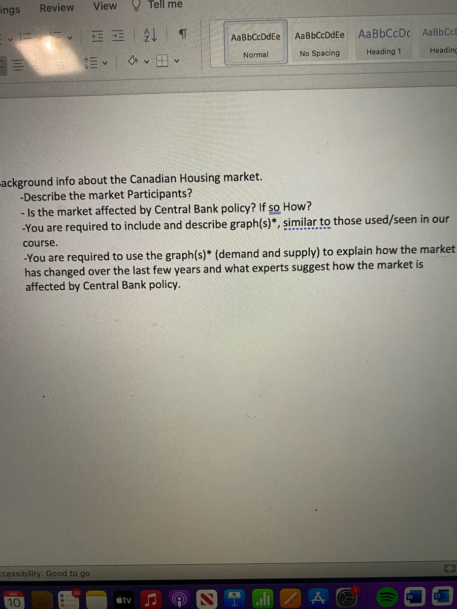 ings Review
ccessibility: Good to go
View
DEC
10
Tell me
ostv
20
AaBbCcDdEe
Normal
ackground info about the Canadian Housing market.
-Describe the market Participants?
- Is the market affected by Central Bank policy? If so How?
-You are required to include and describe graph(s)*, similar to those used/seen in our
course.
-You are required to use the graph(s)* (demand and supply) to explain how the market
has changed over the last few years and what experts suggest how the market is
affected by Central Bank policy.
J
AaBbCcDdEe
No Spacing
I
AaBbCcDcAaBbCcL
Heading 1
Heading
W
0