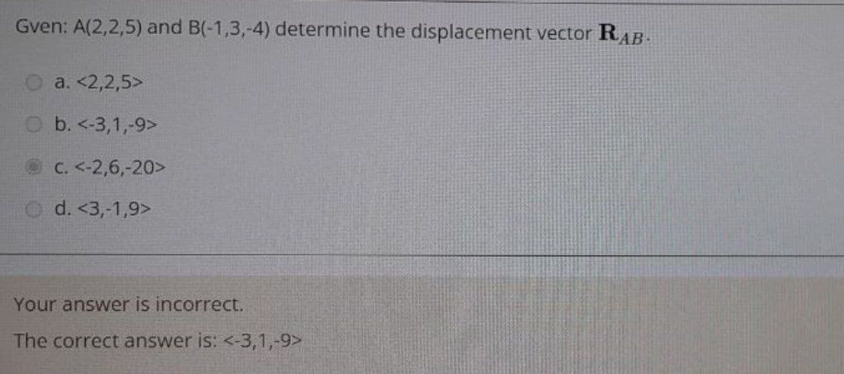 Gven: A(2,2,5) and B(-1,3,-4) determine the displacement vector RAB.
O a. <2,2,5>
O b. <-3,1,-9>
C. <-2,6,-20>
d. <3,-1,9>
Your answer is incorrect.
The correct answer is: <-3,1,-9>
