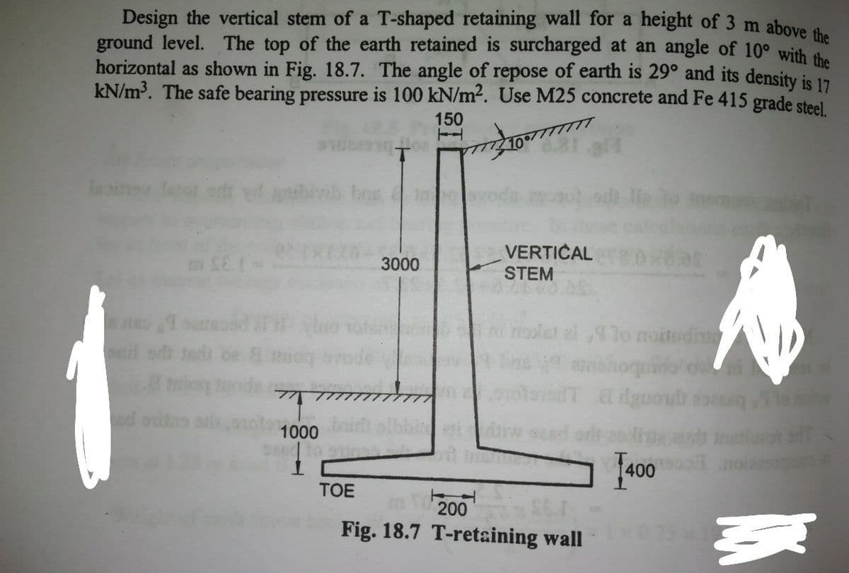 Design the vertical stem of a T-shaped retaining wall for a height of 3 m above i
ground level. The top of the earth retained is surcharged at an angle of 10° with
horizontal as shown in Fig. 18.7. The angle of repose of earth is 29° and its density is 17
kN/m³. The safe bearing pressure is 100 kN/m?. Use M25 concrete and Fe 415 grade steel
150
TI
lasin
anbiy
bes
VERTICAL
STEM
3000
lo moitudiu
aehoquido o
il sdi ads
d onitas
1000
ed to
1400
TOE
200
Fig. 18.7 T-retaining wall
