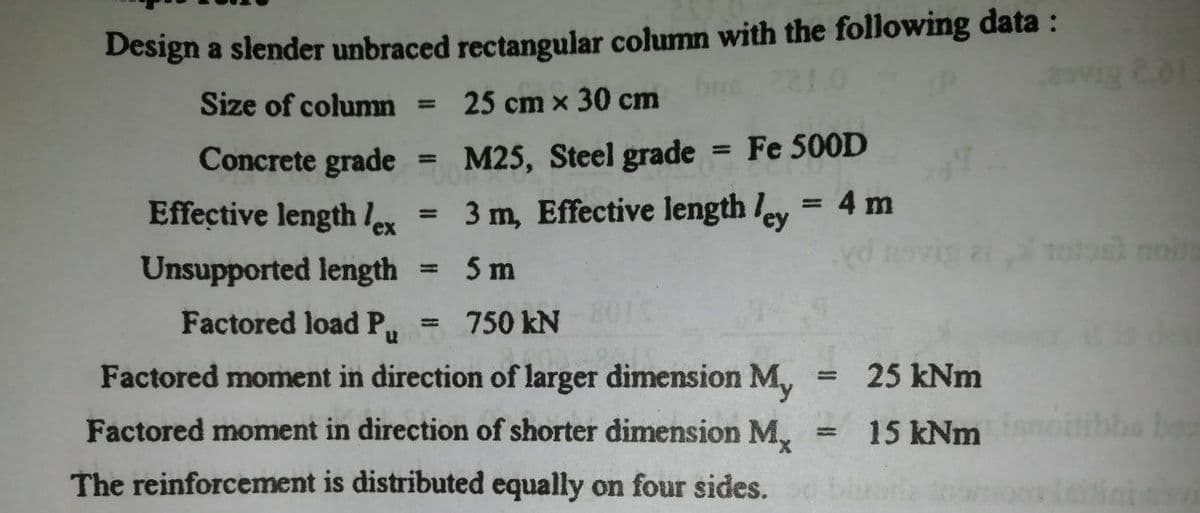 Design a slender unbraced rectangular column with the following data :
bne 221.0
2vig 201
Size of column
25 cm x 30 cm
%3D
Concrete grade
M25, Steel grade
Fe 500D
%3D
Effective length le
3 m, Effective length ley = 4 m
%3D
%3D
ex
d novig ai 1ool noita
Unsupported length = 5 m
Factored load Pu
750 kN
801C
Factored moment in direction of larger dimension M,
25 kNm
%3!
Factored moment in direction of shorter dimension M,
15 kNmnoitibba ba
The reinforcement is distributed equally on four sides.
