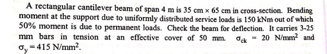 A rectangular cantilever beam of span 4 m is 35 cm x 65 cm in cross-section. Bending
moment at the support due to uniformly distributed service loads is 150 kNm out of which
50% moment is due to permanent loads. Check the beam for deflection. It carries 3-25
mm bars in tension at an effective cover of 50 mm.
Ock
= 20 N/mm² and
Oy-
= 415 N/mm2.
