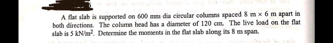 A flat slab is supported on 600 mm dia circular columns spaced 8 m x 6 m apart in
both directions. The column head has a diameter of 120 cm. The live load on the flat
slab is 5 kN/m2. Determine the moments in the flat slab along its 8 m span.
