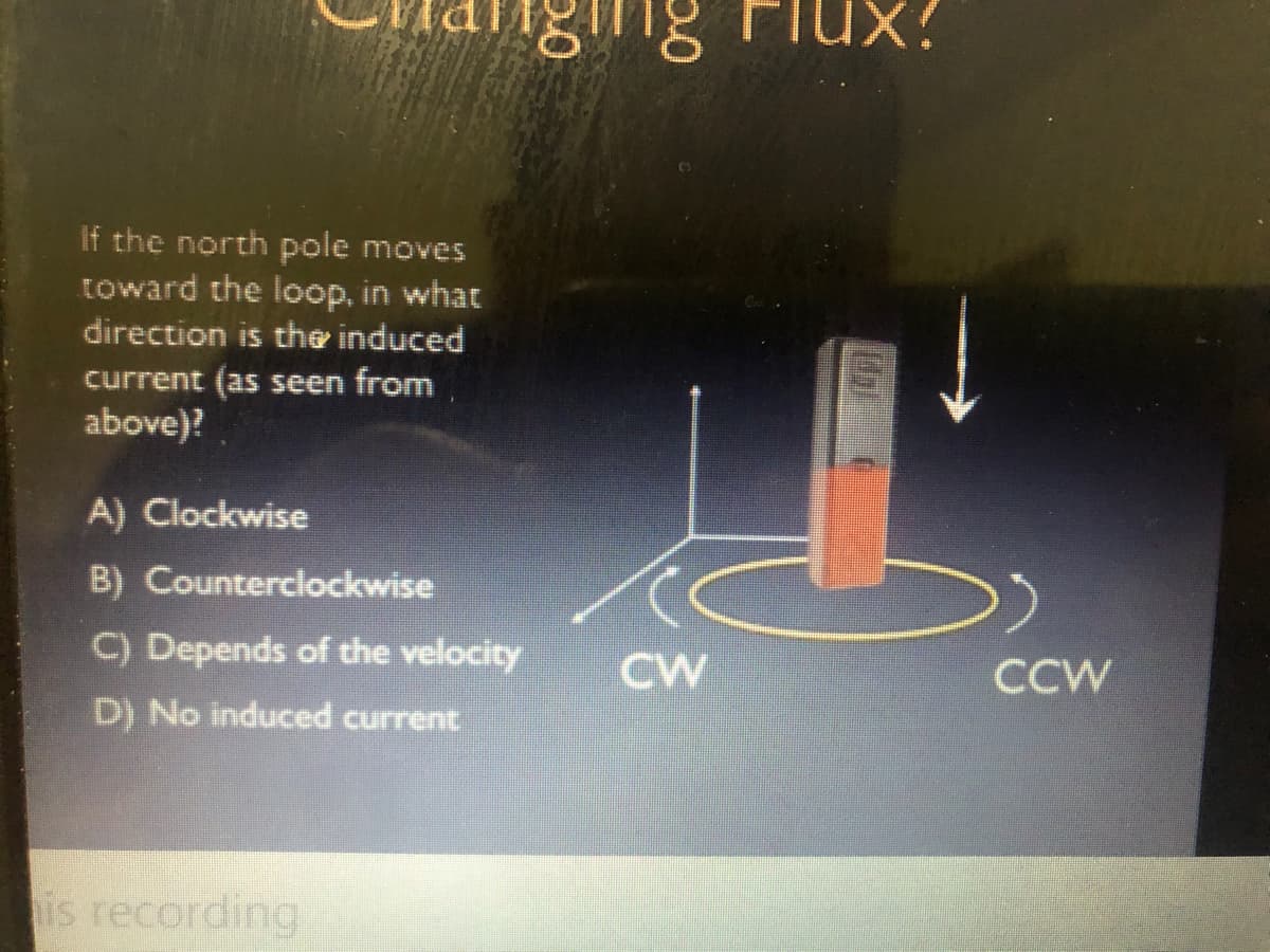 ng Flux?
If the north pole moves
toward the loop, in what
direction is the induced
current (as seen from
above)?
A) Clockwise
B) Counterclockwise
C) Depends of the velocity
CW
CCW
D) No induced current
is recording
