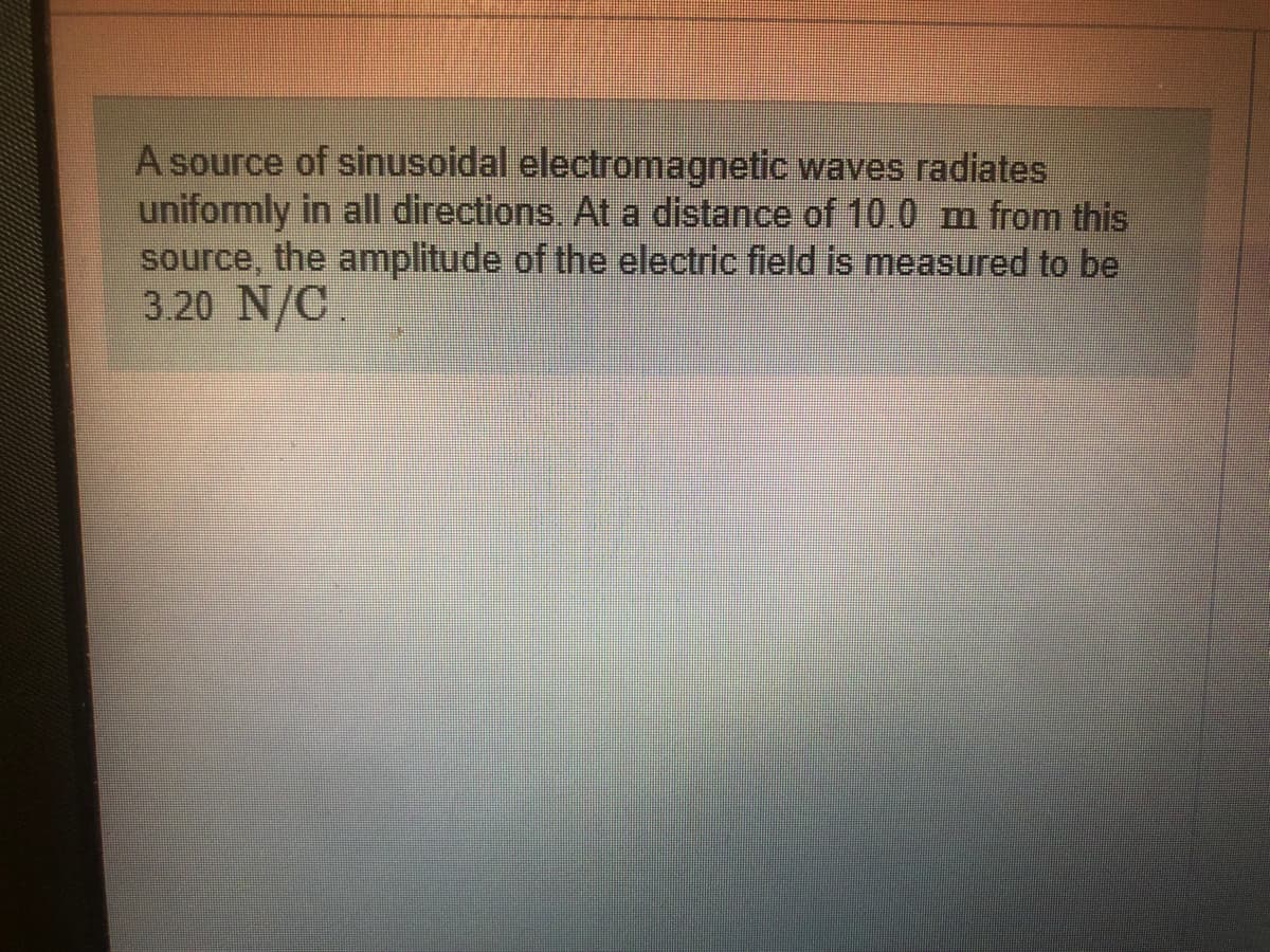 A source of sinusoidal electromagnetic waves radiates
uniformly in all directions. At a distance of 10.0 m from this
source, the amplitude of the electric field is measured to be
3.20 N/C.
