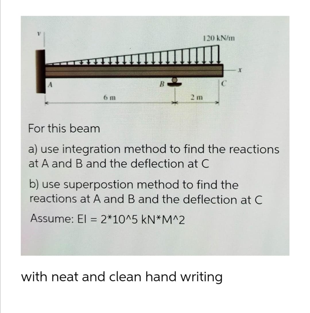 120 kN/m
B.
6 m
2 m
For this beam
a) use integration method to find the reactions
at A and B and the deflection at C
b) use superpostion method to find the
reactions at A and B and the deflection at C
Assume: El = 2*10^5 kN*M^2
with neat and clean hand writing
