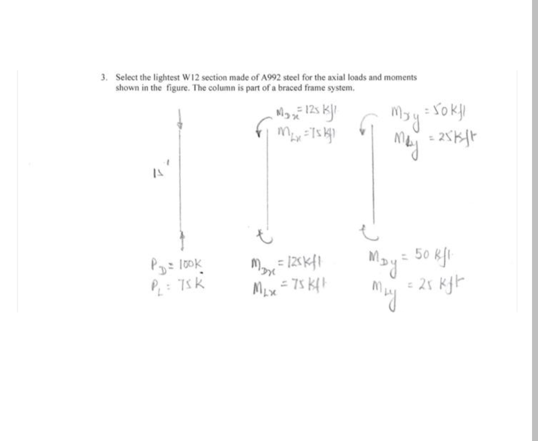 3. Select the lightest W12 section made of A992 steel for the axial loads and moments
shown in the figure. The column is part of a braced frame system.
= YokI
%3D
= 50 kfi
Mays
- 25 KfF
My
Myrt
Pg= 100k
