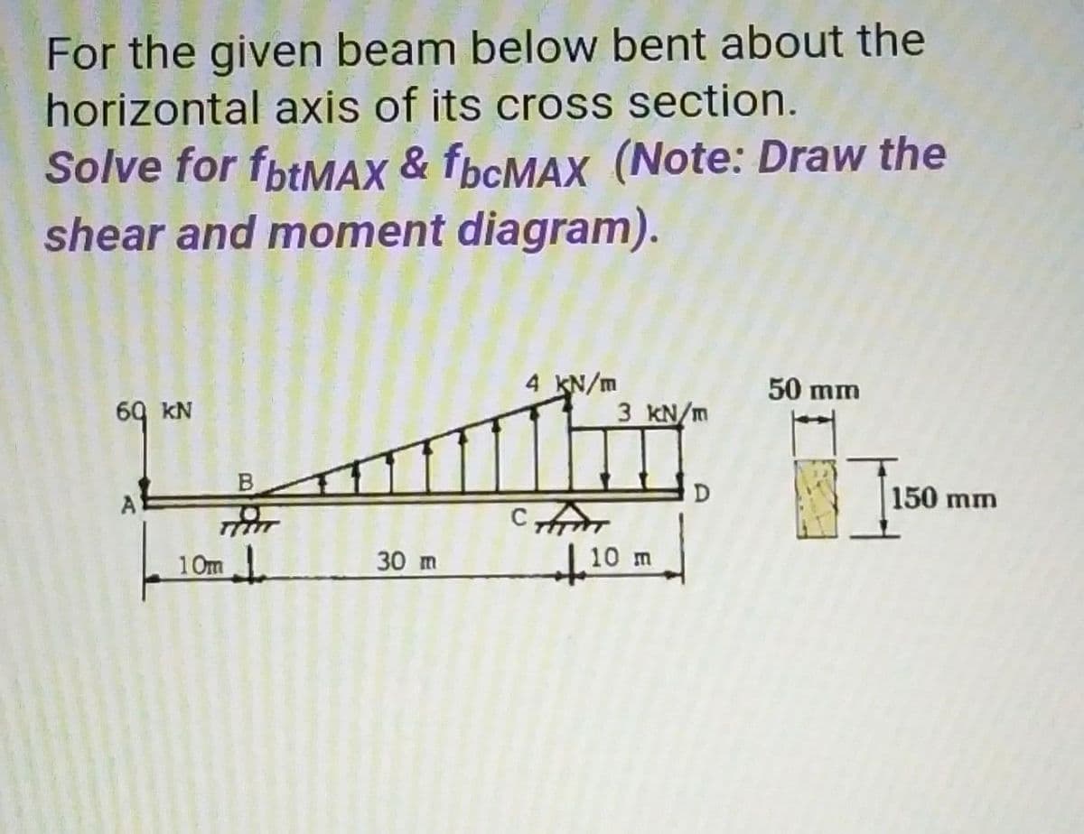 For the given beam below bent about the
horizontal axis of its cross section.
Solve for fbtMAX & fbcMAX (Note: Draw the
shear and moment diagram).
4 KN/m
50 mm
69 KN
3 KN/m
A
D
150 mm
10m
30 m
10 m
