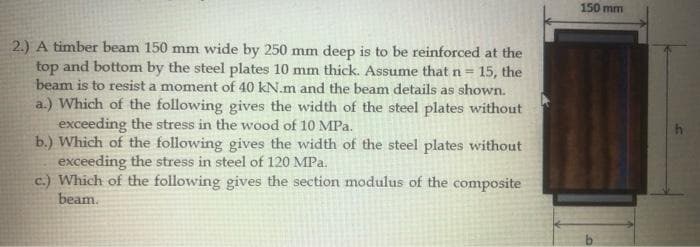 150 mm
2.) A timber beam 150 mm wide by 250 mm deep is to be reinforced at the
top and bottom by the steel plates 10 mm thick. Assume thatn=15, the
beam is to resist a moment of 40 kN.m and the beam details as shown.
a.) Which of the following gives the width of the steel plates without
exceeding the stress in the wood of 10 MPa.
b.) Which of the following gives the width of the steel plates without
exceeding the stress in steel of 120 MPa.
c.) Which of the following gives the section modulus of the composite
beam.
