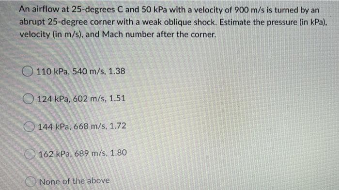 An airflow at 25-degrees C and 50 kPa with a velocity of 900 m/s is turned by an
abrupt 25-degree corner with a weak oblique shock. Estimate the pressure (in kPa),
velocity (in m/s), and Mach number after the corner.
O 110 kPa, 540 m/s, 1.38
O 124 kPa, 602 m/s, 1.51
144 kPa, 668 m/s, 1.72
162 kPa, 689 m/s. 1.80
None of the above
