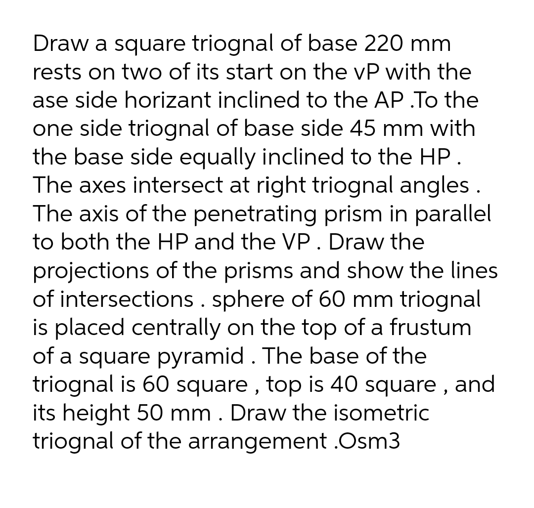 Draw a square triognal of base 220 mm
rests on two of its start on the vP with the
ase side horizant inclined to the AP .To the
one side triognal of base side 45 mm with
the base side equally inclined to the HP.
The axes intersect at right triognal angles .
The axis of the penetrating prism in parallel
to both the HP and the VP. Draw the
projections of the prisms and show the lines
of intersections . sphere of 60 mm triognal
is placed centrally on the top of a frustum
of a square pyramid . The base of the
triognal is 60 square , top is 40 square , and
its height 50 mm . Draw the isometric
triognal of the arrangement .Osm3
