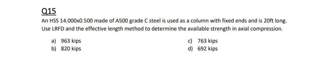 Q15
An HSS 14.000x0.500 made of A500 grade C steel is used as a column with fixed ends and is 20ft long.
Use LRFD and the effective length method to determine the available strength in axial compression.
a) 963 kips
b) 820 kips
c) 763 kips
d) 692 kips
