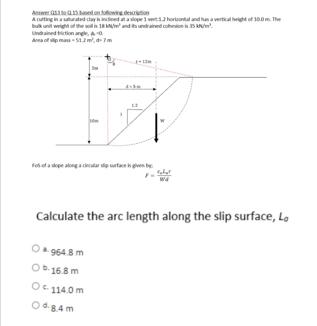 Answer Q13 to Q 15 based on following description
A cutting in a saturated clay is inclined at a slope 1 vert:1.2 horizontal and has a vertical height of 10.0 m. The
bulk unit weight of the soil is 18 kN/m³ and its undrained cohesion is 35 kN/m³.
Undrained friction angle, -0.
Area of slip mass = 51.2 m², d= 7 m
r=12m
2m
1
W
10m
FoS of a slope along a circular slip surface is given by;
cular
F =
Wd
Calculate the arc length along the slip surface, La
a-964.8 m
O b. 16.8 m
O c. 114.0 m
O d. 8.4 m
d=5m
1.2