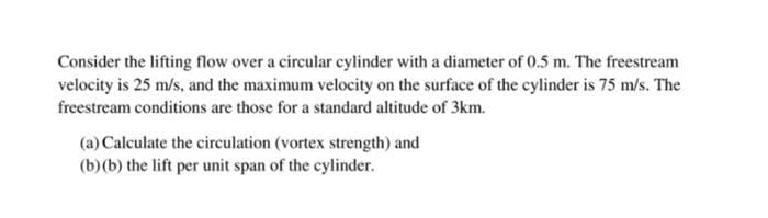 Consider the lifting flow over a circular cylinder with a diameter of 0.5 m. The freestream
velocity is 25 m/s, and the maximum velocity on the surface of the cylinder is 75 m/s. The
freestream conditions are those for a standard altitude of 3km.
(a) Calculate the circulation (vortex strength) and
(b)(b) the lift per unit span of the cylinder.
