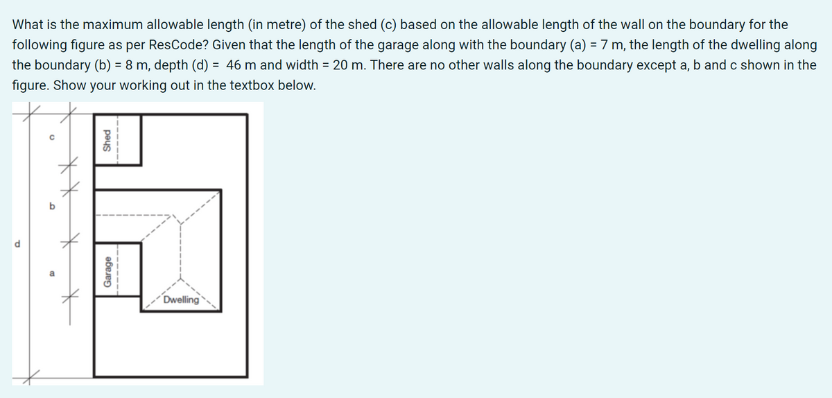 What is the maximum allowable length (in metre) of the shed (c) based on the allowable length of the wall on the boundary for the
following figure as per ResCode? Given that the length of the garage along with the boundary (a) = 7 m, the length of the dwelling along
the boundary (b) = 8 m, depth (d) = 46 m and width = 20 m. There are no other walls along the boundary except a, b and c shown in the
%3D
figure. Show your working out in the textbox below.
b
Dwelling
Garage
peys
