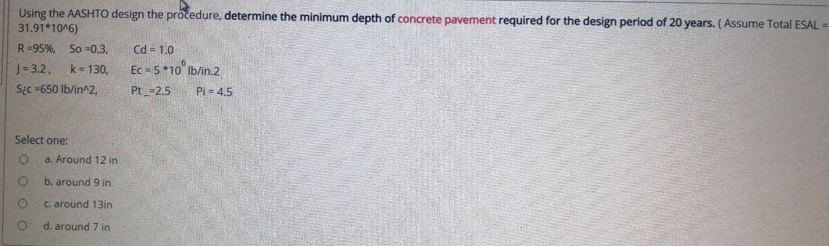 Using the AASHTO design the procedure, determine the minimum depth of concrete pavement required for the design period of 20 years. (Assume Total ESAL =
31.91*10^6)
R=95%, So -0.3,
Cd = 1.0
J=3.2,
k- 130,
Ec = 5*10 lb/in.2
Sic =650 lb/in^2,
Pt -2.5
Pi 4.5
Select one:
a. Around 12 in
b. around 9 in
C. around 13in
d. around 7 in
