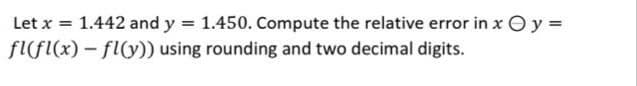 Let x = 1.442 and y = 1.450. Compute the relative error in x Oy =
fl(fl(x) – fly)) using rounding and two decimal digits.
